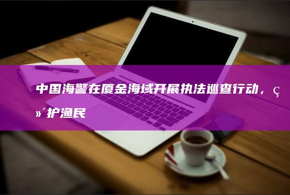 中国海警在厦金海域开展执法巡查行动，维护渔民生命财产安全，释放了哪些信号？