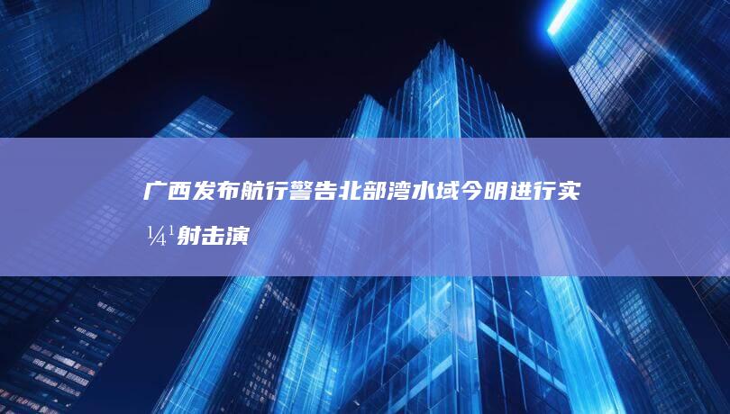 广西发布航行警告 北部湾水域今明进行实弹射击演练 (广西发布航行最新消息)